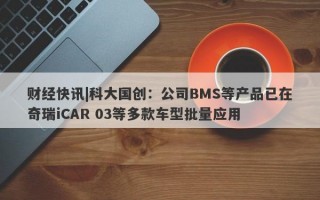 财经快讯|科大国创：公司BMS等产品已在奇瑞iCAR 03等多款车型批量应用