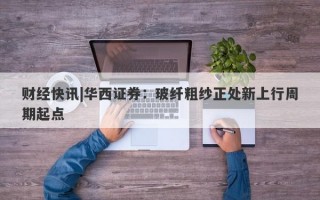 财经快讯|华西证券：玻纤粗纱正处新上行周期起点