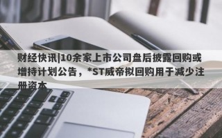 财经快讯|10余家上市公司盘后披露回购或增持计划公告，*ST威帝拟回购用于减少注册资本