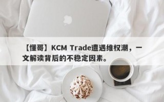 【懂哥】KCM Trade遭遇维权潮，一文解读背后的不稳定因素。