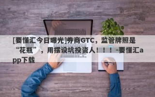 [要懂汇今日曝光]券商GTC，监管牌照是“花瓶”，用摆设坑投资人！！！-要懂汇app下载