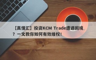 【真懂汇】投资KCM Trade遭遇困境？一文教你如何有效维权！