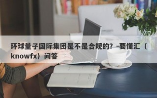 环球量子国际集团是不是合规的？-要懂汇（knowfx）问答