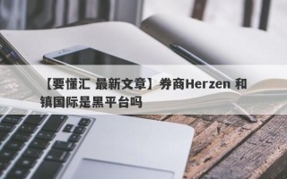 【要懂汇 最新文章】券商Herzen 和镇国际是黑平台吗
