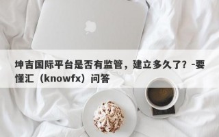 坤吉国际平台是否有监管，建立多久了？-要懂汇（knowfx）问答