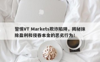 警惕VT Markets欺诈陷阱，揭秘抹除盈利和侵吞本金的恶劣行为！