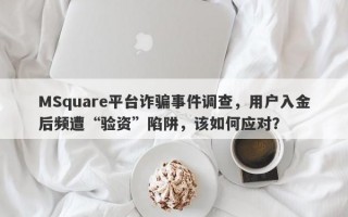 MSquare平台诈骗事件调查，用户入金后频遭“验资”陷阱，该如何应对？