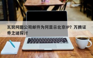 瓦努阿图公司邮件为何显示北京IP？万腾证券之谜探讨