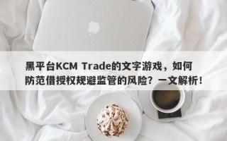 黑平台KCM Trade的文字游戏，如何防范借授权规避监管的风险？一文解析！