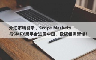 外汇市场警示，Scope Markets与SMFX黑平台逃离中国，投资者需警惕！