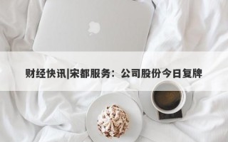 财经快讯|宋都服务：公司股份今日复牌