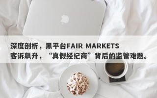 深度剖析，黑平台FAIR MARKETS客诉飙升，“真假经纪商”背后的监管难题。