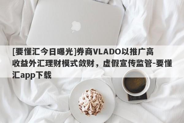 [要懂汇今日曝光]券商VLADO以推广高收益外汇理财模式敛财，虚假宣传监管-要懂汇app下载-第1张图片-要懂汇圈网