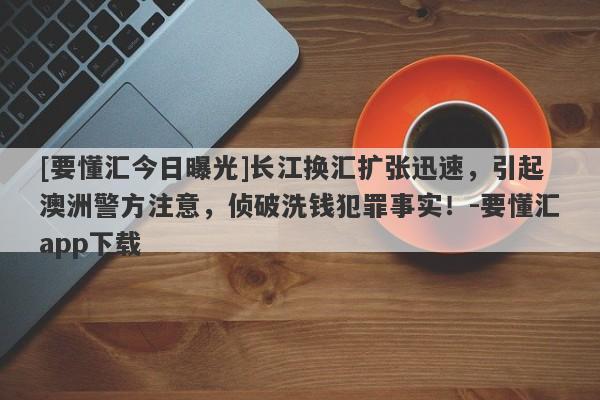 [要懂汇今日曝光]长江换汇扩张迅速，引起澳洲警方注意，侦破洗钱犯罪事实！-要懂汇app下载-第1张图片-要懂汇圈网