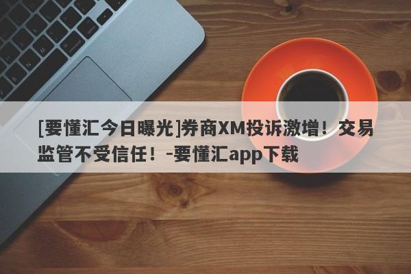 [要懂汇今日曝光]券商XM投诉激增！交易监管不受信任！-要懂汇app下载-第1张图片-要懂汇圈网