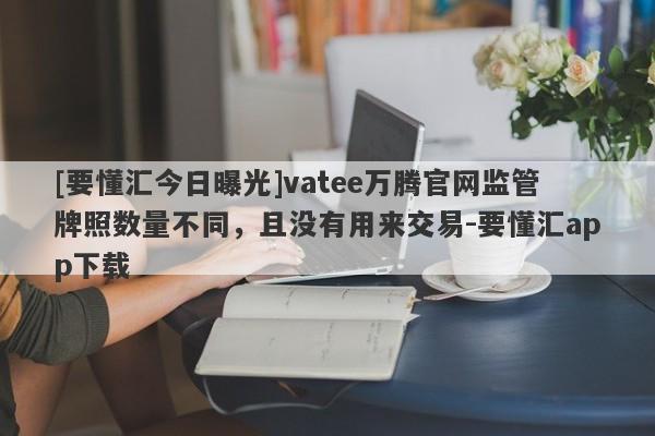 [要懂汇今日曝光]vatee万腾官网监管牌照数量不同，且没有用来交易-要懂汇app下载-第1张图片-要懂汇圈网