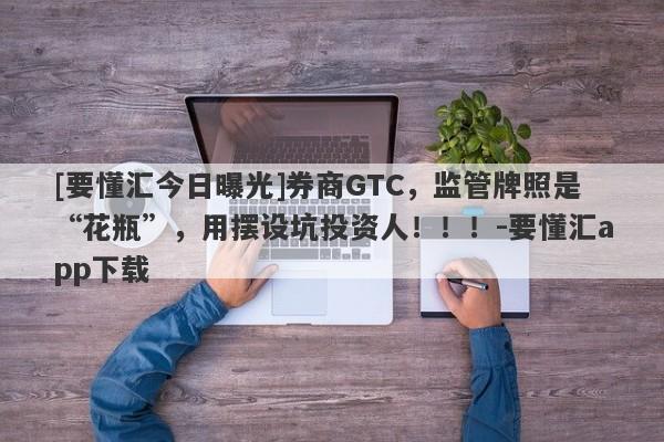 [要懂汇今日曝光]券商GTC，监管牌照是“花瓶”，用摆设坑投资人！！！-要懂汇app下载-第1张图片-要懂汇圈网