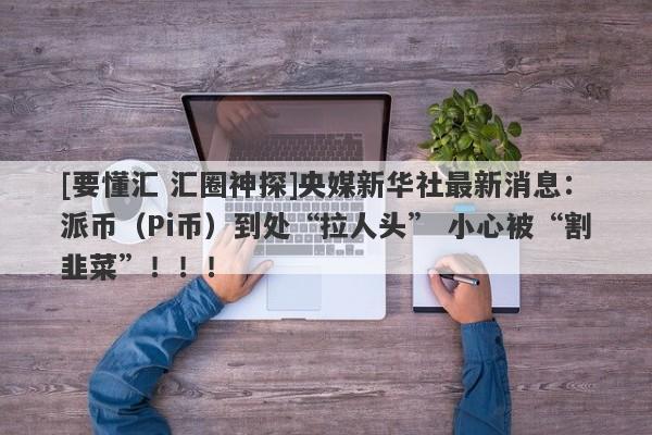 [要懂汇 汇圈神探]央媒新华社最新消息：派币（Pi币）到处“拉人头” 小心被“割韭菜”！！！-第1张图片-要懂汇圈网