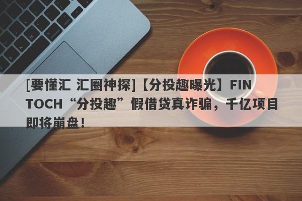 [要懂汇 汇圈神探]【分投趣曝光】FINTOCH“分投趣”假借贷真诈骗，千亿项目即将崩盘！-第1张图片-要懂汇圈网