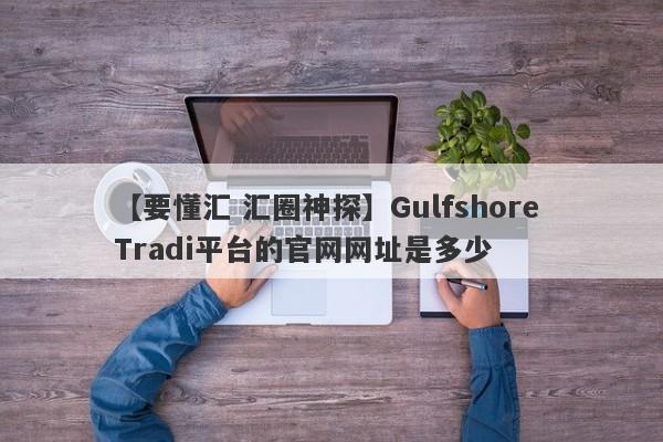 【要懂汇 汇圈神探】Gulfshore Tradi平台的官网网址是多少
-第1张图片-要懂汇圈网