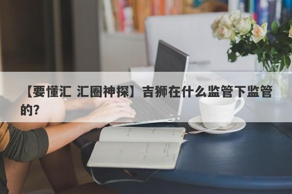 【要懂汇 汇圈神探】吉狮在什么监管下监管的？
-第1张图片-要懂汇圈网