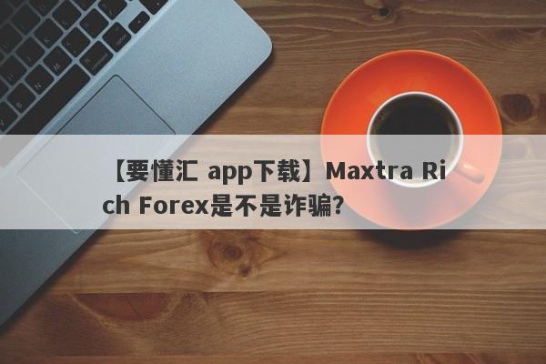 【要懂汇 app下载】Maxtra Rich Forex是不是诈骗？
-第1张图片-要懂汇圈网