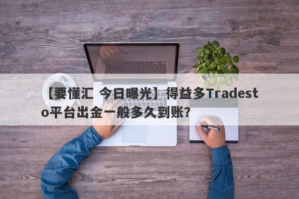 【要懂汇 今日曝光】得益多Tradesto平台出金一般多久到账？
-第1张图片-要懂汇圈网