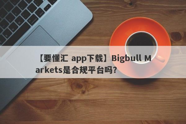 【要懂汇 app下载】Bigbull Markets是合规平台吗？
-第1张图片-要懂汇圈网