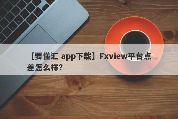 【要懂汇 app下载】Fxview平台点差怎么样？
-第1张图片-要懂汇圈网