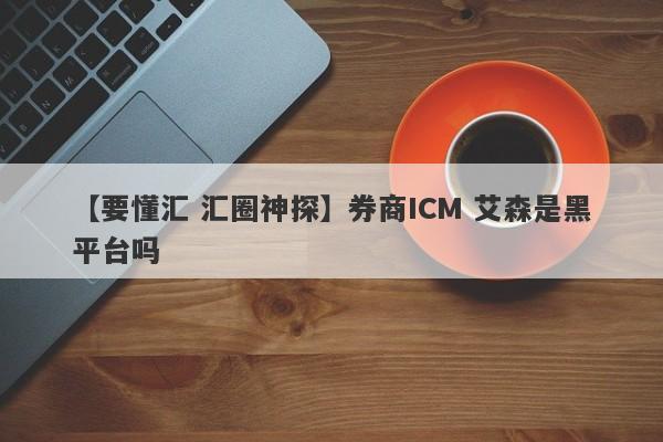 【要懂汇 汇圈神探】券商ICM 艾森是黑平台吗
-第1张图片-要懂汇圈网