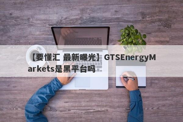 【要懂汇 最新曝光】GTSEnergyMarkets是黑平台吗
-第1张图片-要懂汇圈网