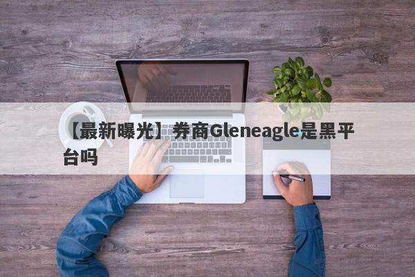 【最新曝光】券商Gleneagle是黑平台吗
-第1张图片-要懂汇圈网