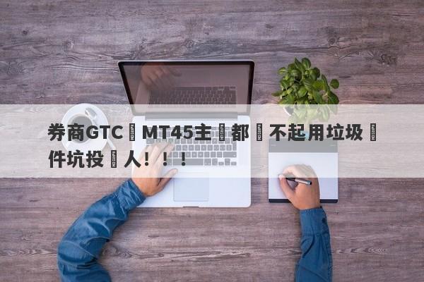 券商GTC連MT45主標都買不起用垃圾軟件坑投資人！！！-第1张图片-要懂汇圈网