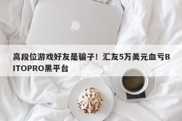 高段位游戏好友是骗子！汇友5万美元血亏BITOPRO黑平台-第1张图片-要懂汇圈网