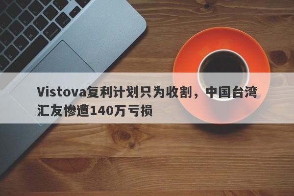 Vistova复利计划只为收割，中国台湾汇友惨遭140万亏损-第1张图片-要懂汇圈网