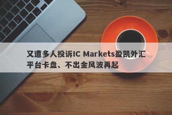 又遭多人投诉IC Markets盈凯外汇平台卡盘、不出金风波再起-第1张图片-要懂汇圈网