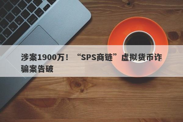 涉案1900万！“SPS商链”虚拟货币诈骗案告破-第1张图片-要懂汇圈网