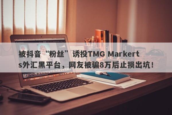 被抖音“粉丝”诱投TMG Markerts外汇黑平台，网友被骗8万后止损出坑！-第1张图片-要懂汇圈网