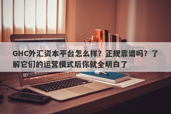 GHC外汇资本平台怎么样？正规靠谱吗？了解它们的运营模式后你就全明白了-第1张图片-要懂汇圈网