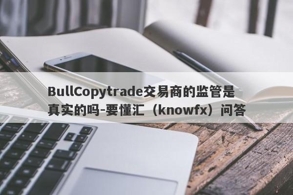 BullCopytrade交易商的监管是真实的吗-要懂汇（knowfx）问答-第1张图片-要懂汇圈网