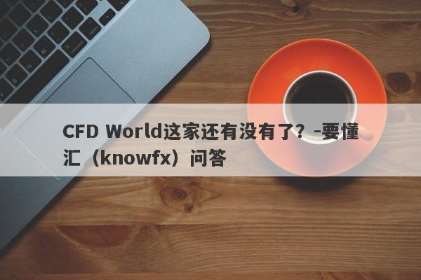 CFD World这家还有没有了？-要懂汇（knowfx）问答-第1张图片-要懂汇圈网