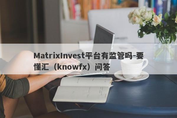 MatrixInvest平台有监管吗-要懂汇（knowfx）问答-第1张图片-要懂汇圈网