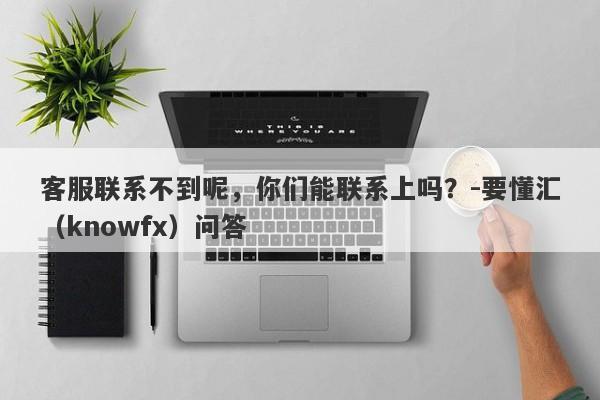 客服联系不到呢，你们能联系上吗？-要懂汇（knowfx）问答-第1张图片-要懂汇圈网