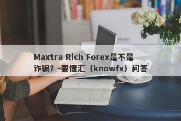 Maxtra Rich Forex是不是诈骗？-要懂汇（knowfx）问答-第1张图片-要懂汇圈网