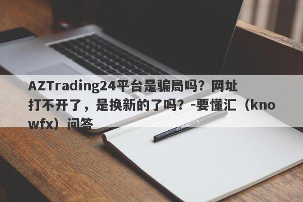 AZTrading24平台是骗局吗？网址打不开了，是换新的了吗？-要懂汇（knowfx）问答-第1张图片-要懂汇圈网