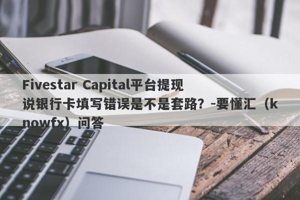 Fivestar Capital平台提现说银行卡填写错误是不是套路？-要懂汇（knowfx）问答-第1张图片-要懂汇圈网