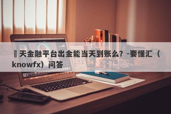 灝天金融平台出金能当天到账么？-要懂汇（knowfx）问答-第1张图片-要懂汇圈网