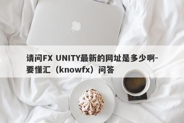 请问FX UNITY最新的网址是多少啊-要懂汇（knowfx）问答-第1张图片-要懂汇圈网