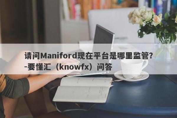 请问Maniford现在平台是哪里监管？-要懂汇（knowfx）问答-第1张图片-要懂汇圈网