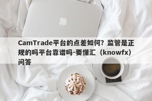 CamTrade平台的点差如何？监管是正规的吗平台靠谱吗-要懂汇（knowfx）问答-第1张图片-要懂汇圈网